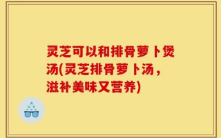 灵芝可以和排骨萝卜煲汤(灵芝排骨萝卜汤，滋补美味又营养)