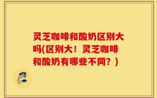 灵芝咖啡和酸奶区别大吗(区别大！灵芝咖啡和酸奶有哪些不同？)