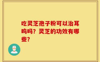 吃灵芝孢子粉可以治耳呜吗？灵芝的功效有哪些？