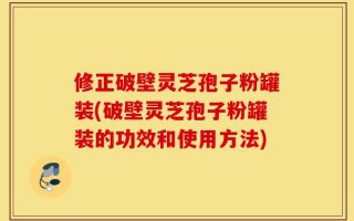 修正破壁灵芝孢子粉罐装(破壁灵芝孢子粉罐装的功效和使用方法)
