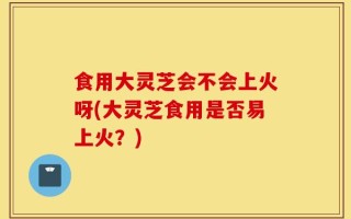 食用大灵芝会不会上火呀(大灵芝食用是否易上火？)
