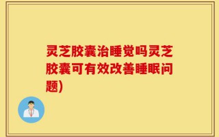 灵芝胶囊治睡觉吗灵芝胶囊可有效改善睡眠问题)