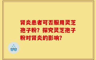 肾炎患者可否服用灵芝孢子粉？探究灵芝孢子粉对肾炎的影响？