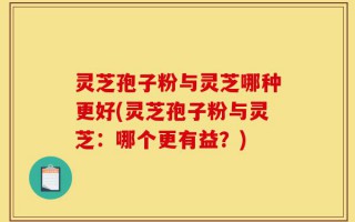 灵芝孢子粉与灵芝哪种更好(灵芝孢子粉与灵芝：哪个更有益？)