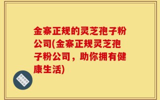 金寨正规的灵芝孢子粉公司(金寨正规灵芝孢子粉公司，助你拥有健康生活)