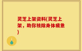灵芝上架资料(灵芝上架，助你祛除身体疲惫)