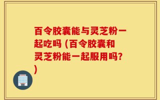 百令胶囊能与灵芝粉一起吃吗 (百令胶囊和灵芝粉能一起服用吗？)