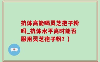 抗体高能喝灵芝孢子粉吗_抗体水平高时能否服用灵芝孢子粉？)
