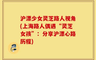 沪漂少女灵芝路人视角(上海路人偶遇“灵芝女孩”：分享沪漂心路历程)