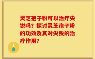 灵芝孢子粉可以治疗尖锐吗？探讨灵芝孢子粉的功效及其对尖锐的治疗作用？