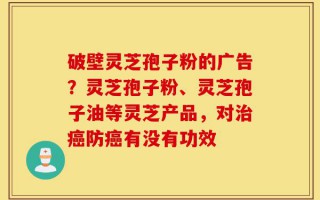 破壁灵芝孢子粉的广告？灵芝孢子粉、灵芝孢子油等灵芝产品，对治癌防癌有没有功效