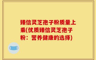 臻信灵芝孢子粉质量上乘(优质臻信灵芝孢子粉：营养健康的选择)