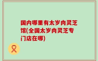 国内哪里有太岁肉灵芝馆(全国太岁肉灵芝专门店在哪)