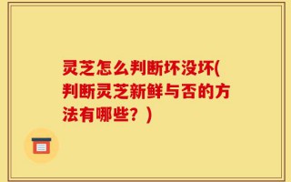 灵芝怎么判断坏没坏(判断灵芝新鲜与否的方法有哪些？)
