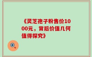 《灵芝孢子粉售价1000元，背后价值几何值得探究》