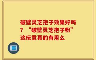破壁灵芝孢子效果好吗？“破壁灵芝孢子粉”这玩意真的有用么