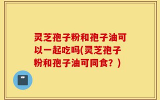 灵芝孢子粉和孢子油可以一起吃吗(灵芝孢子粉和孢子油可同食？)