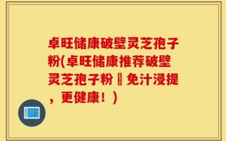 卓旺储康破壁灵芝孢子粉(卓旺储康推荐破壁灵芝孢子粉–免汁浸提，更健康！)