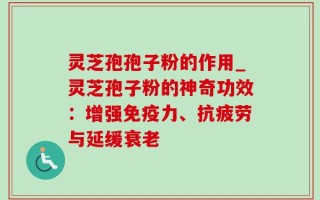 灵芝孢孢子粉的作用_灵芝孢子粉的神奇功效：增强免疫力、抗疲劳与延缓衰老