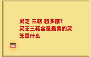 灵芝 三萜 粗多糖？灵芝三萜含量最高的灵芝是什么