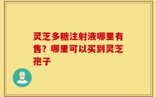 灵芝多糖注射液哪里有售？哪里可以买到灵芝孢子