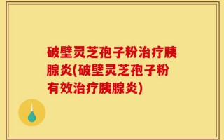 破壁灵芝孢子粉治疗胰腺炎(破壁灵芝孢子粉有效治疗胰腺炎)