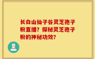 长白山仙子谷灵芝孢子粉直播？探秘灵芝孢子粉的神秘功效？