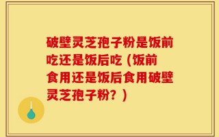 破壁灵芝孢子粉是饭前吃还是饭后吃 (饭前食用还是饭后食用破壁灵芝孢子粉？)