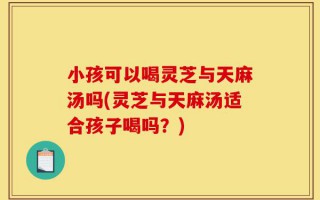 小孩可以喝灵芝与天麻汤吗(灵芝与天麻汤适合孩子喝吗？)