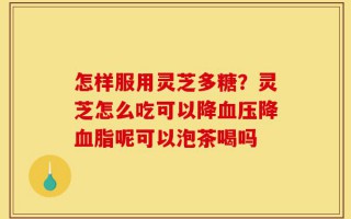 怎样服用灵芝多糖？灵芝怎么吃可以降血压降血脂呢可以泡茶喝吗