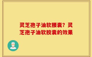 灵芝孢子油软腰囊？灵芝孢子油软胶囊的效果