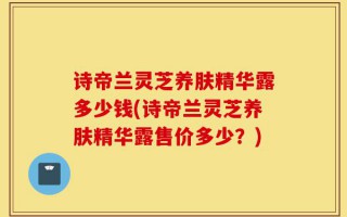 诗帝兰灵芝养肤精华露多少钱(诗帝兰灵芝养肤精华露售价多少？)