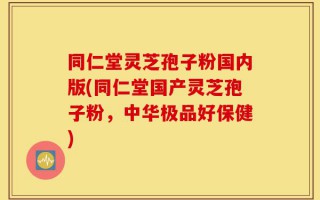 同仁堂灵芝孢子粉国内版(同仁堂国产灵芝孢子粉，中华极品好保健)