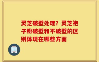 灵芝破壁处理？灵芝袍子粉破壁和不破壁的区别体现在哪些方面