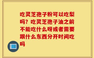 吃灵芝孢子粉可以吃梨吗？吃灵芝孢子油之前不能吃什么呀或者需要跟什么东西分开时间吃吗