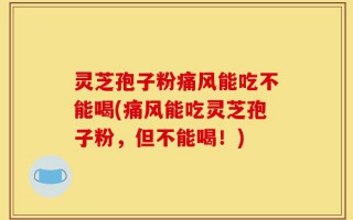 灵芝孢子粉痛风能吃不能喝(痛风能吃灵芝孢子粉，但不能喝！)