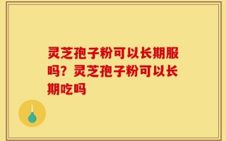 灵芝孢子粉可以长期服吗？灵芝孢子粉可以长期吃吗