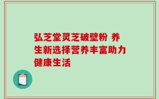 弘芝堂灵芝破壁粉 养生新选择营养丰富助力健康生活