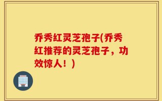 乔秀红灵芝孢子(乔秀红推荐的灵芝孢子，功效惊人！)