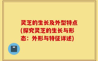 灵芝的生长及外型特点(探究灵芝的生长与形态：外形与特征详述)