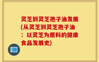 灵芝到灵芝孢子油发展(从灵芝到灵芝孢子油：以灵芝为原料的健康食品发展史)