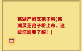 芜湖产灵芝孢子粉(芜湖灵芝孢子粉上市，这些你需要了解！)