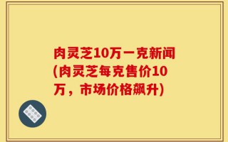 肉灵芝10万一克新闻(肉灵芝每克售价10万，市场价格飙升)