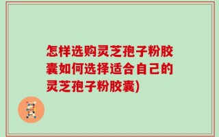 怎样选购灵芝孢子粉胶囊如何选择适合自己的灵芝孢子粉胶囊)