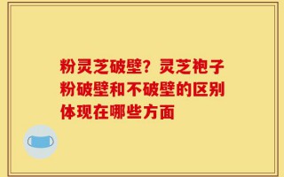粉灵芝破壁？灵芝袍子粉破壁和不破壁的区别体现在哪些方面