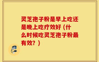灵芝孢子粉是早上吃还是晚上吃疗效好 (什么时候吃灵芝孢子粉最有效？)