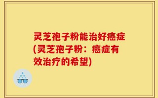 灵芝孢子粉能治好癌症(灵芝孢子粉：癌症有效治疗的希望)