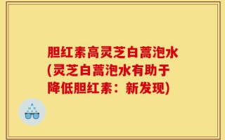 胆红素高灵芝白蒿泡水(灵芝白蒿泡水有助于降低胆红素：新发现)