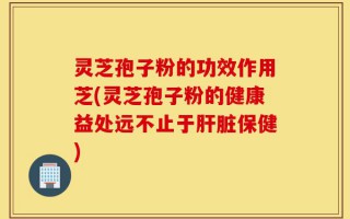 灵芝孢子粉的功效作用芝(灵芝孢子粉的健康益处远不止于肝脏保健)