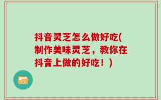 抖音灵芝怎么做好吃(制作美味灵芝，教你在抖音上做的好吃！)